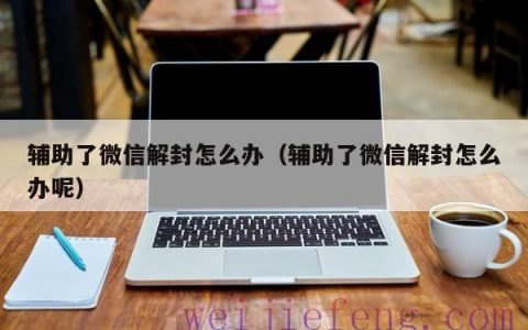 辅助了微信解封怎么办（辅助了微信解封怎么办呢）